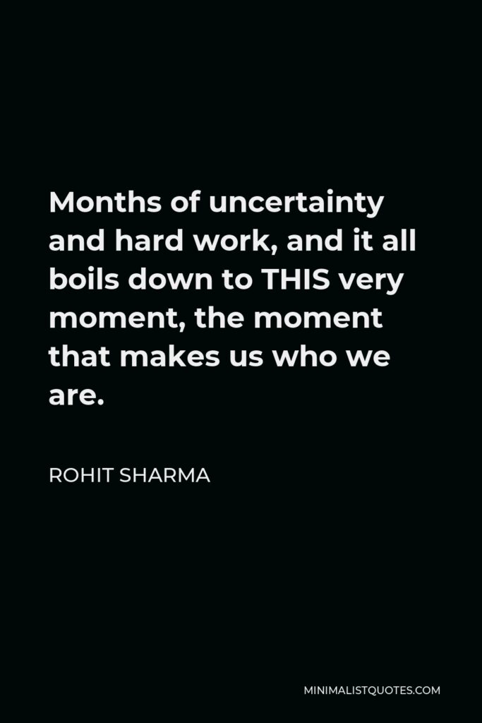 Rohit Sharma Quote - Months of uncertainty and hard work, and it all boils down to THIS very moment, the moment that makes us who we are.