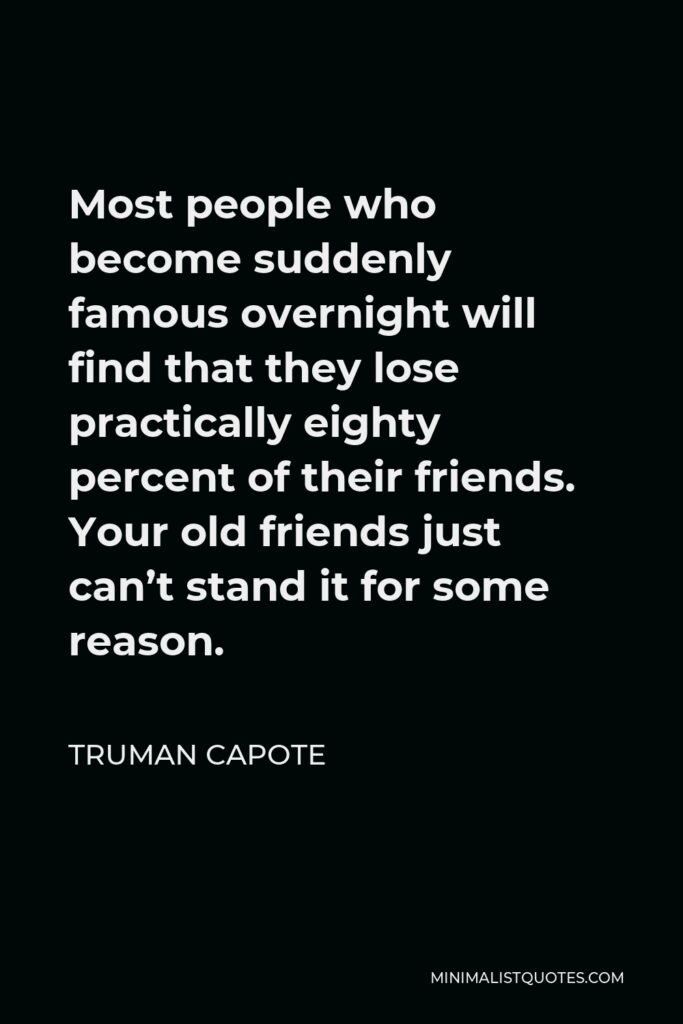 Truman Capote Quote - Most people who become suddenly famous overnight will find that they lose practically eighty percent of their friends. Your old friends just can’t stand it for some reason.