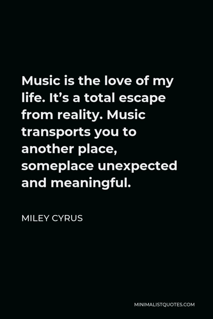 Miley Cyrus Quote - Music is the love of my life. It’s a total escape from reality. Music transports you to another place, someplace unexpected and meaningful.