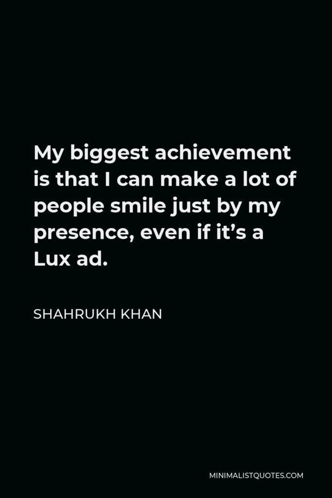 Shahrukh Khan Quote - My biggest achievement is that I can make a lot of people smile just by my presence, even if it’s a Lux ad.