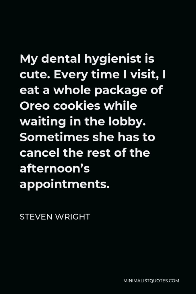 Steven Wright Quote - My dental hygienist is cute. Every time I visit, I eat a whole package of Oreo cookies while waiting in the lobby. Sometimes she has to cancel the rest of the afternoon’s appointments.