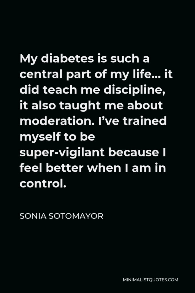 Sonia Sotomayor Quote - My diabetes is such a central part of my life… it did teach me discipline, it also taught me about moderation. I’ve trained myself to be super-vigilant because I feel better when I am in control.
