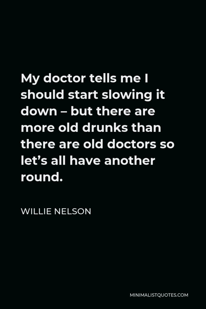 Willie Nelson Quote - My doctor tells me I should start slowing it down – but there are more old drunks than there are old doctors so let’s all have another round.