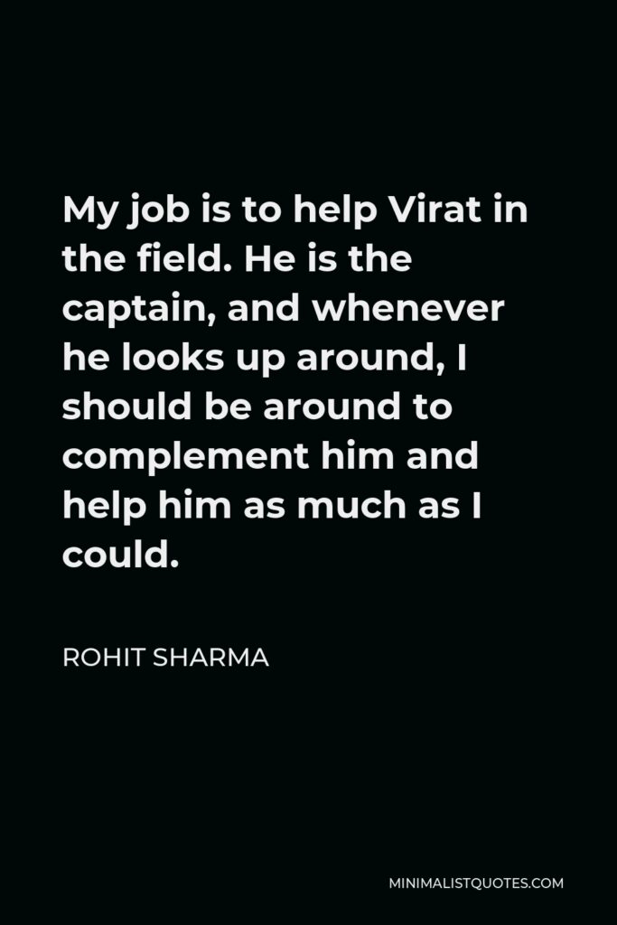 Rohit Sharma Quote - My job is to help Virat in the field. He is the captain, and whenever he looks up around, I should be around to complement him and help him as much as I could.