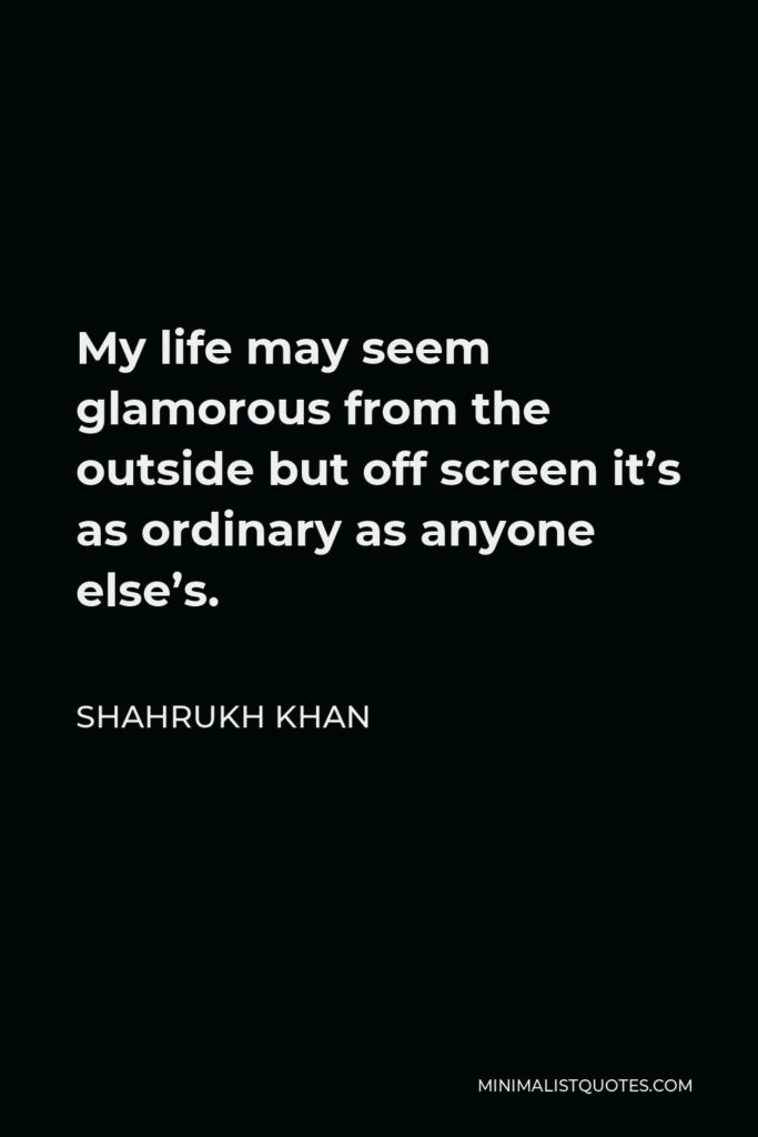Shahrukh Khan Quote - My life may seem glamorous from the outside but off screen it’s as ordinary as anyone else’s.