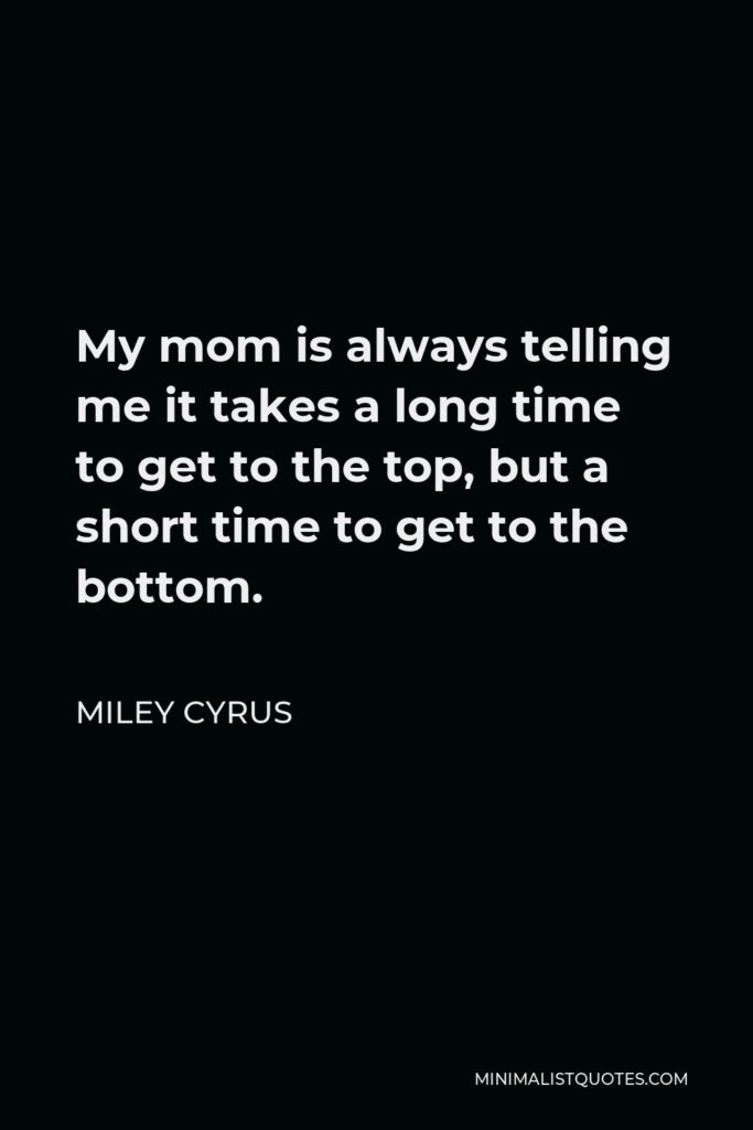 Miley Cyrus Quote - My mom is always telling me it takes a long time to get to the top, but a short time to get to the bottom.