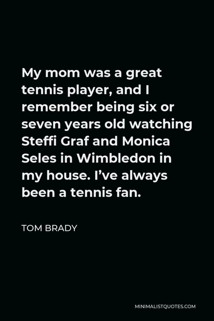 Tom Brady Quote - My mom was a great tennis player, and I remember being six or seven years old watching Steffi Graf and Monica Seles in Wimbledon in my house. I’ve always been a tennis fan.