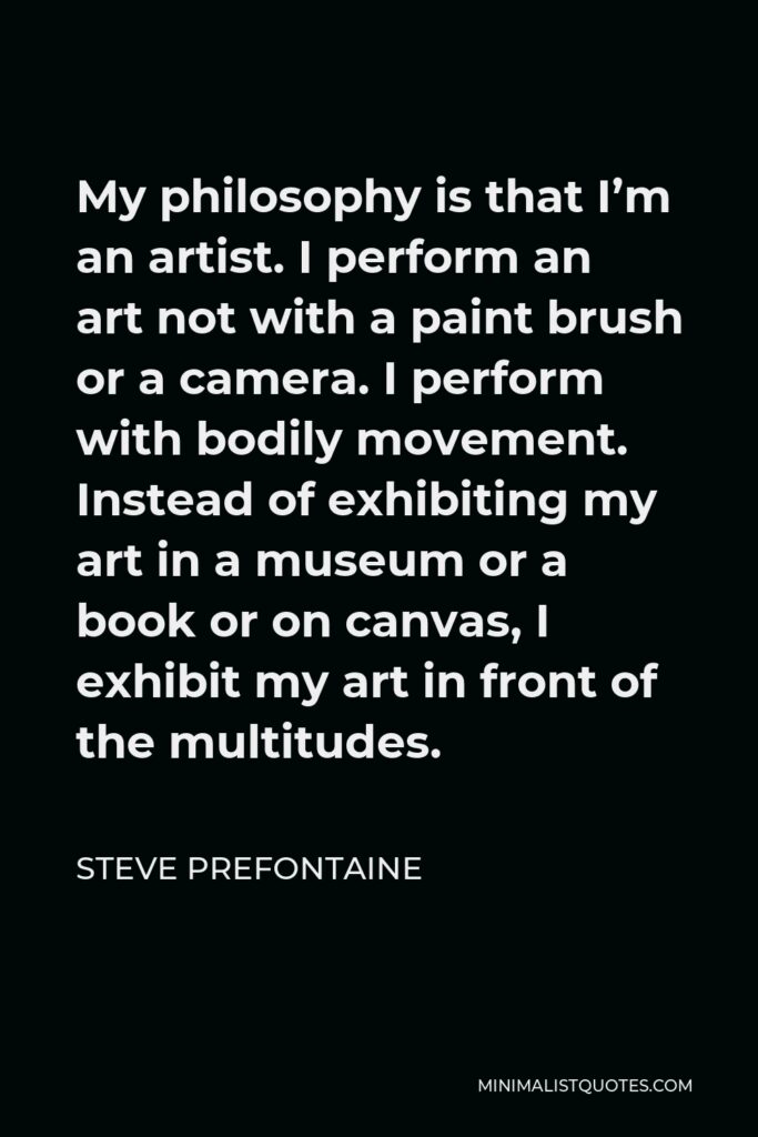 Steve Prefontaine Quote - My philosophy is that I’m an artist. I perform an art not with a paint brush or a camera. I perform with bodily movement. Instead of exhibiting my art in a museum or a book or on canvas, I exhibit my art in front of the multitudes.