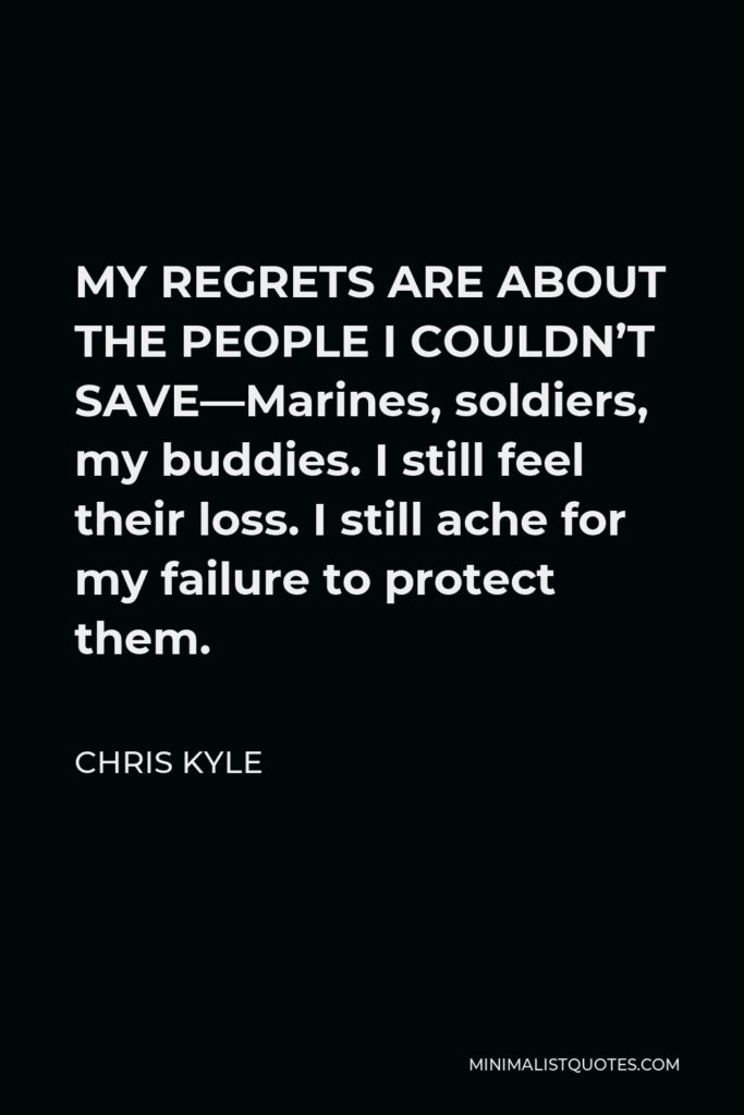 Chris Kyle Quote - MY REGRETS ARE ABOUT THE PEOPLE I COULDN’T SAVE—Marines, soldiers, my buddies. I still feel their loss. I still ache for my failure to protect them.