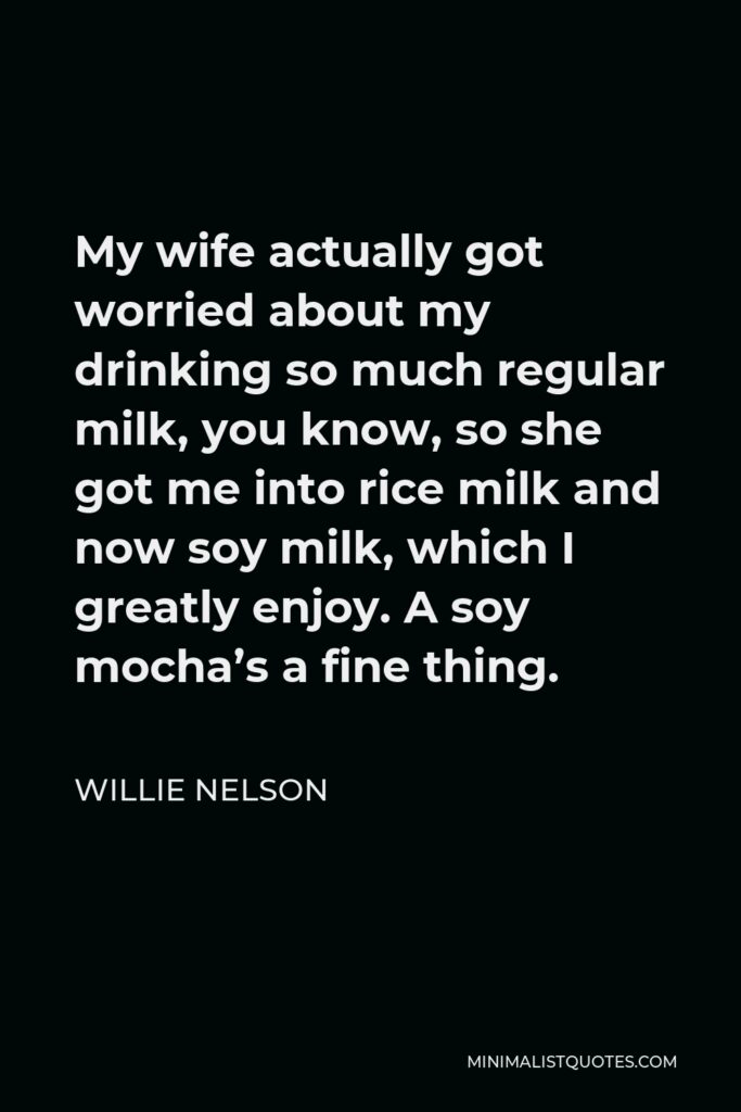 Willie Nelson Quote - My wife actually got worried about my drinking so much regular milk, you know, so she got me into rice milk and now soy milk, which I greatly enjoy. A soy mocha’s a fine thing.