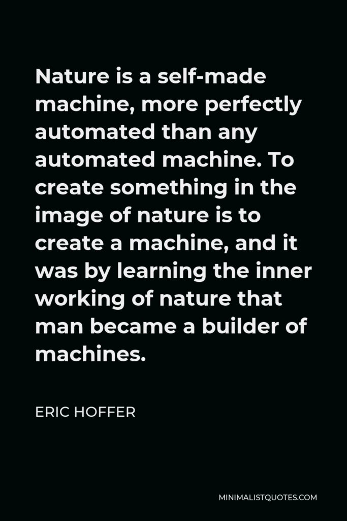 Eric Hoffer Quote - Nature is a self-made machine, more perfectly automated than any automated machine. To create something in the image of nature is to create a machine, and it was by learning the inner working of nature that man became a builder of machines.