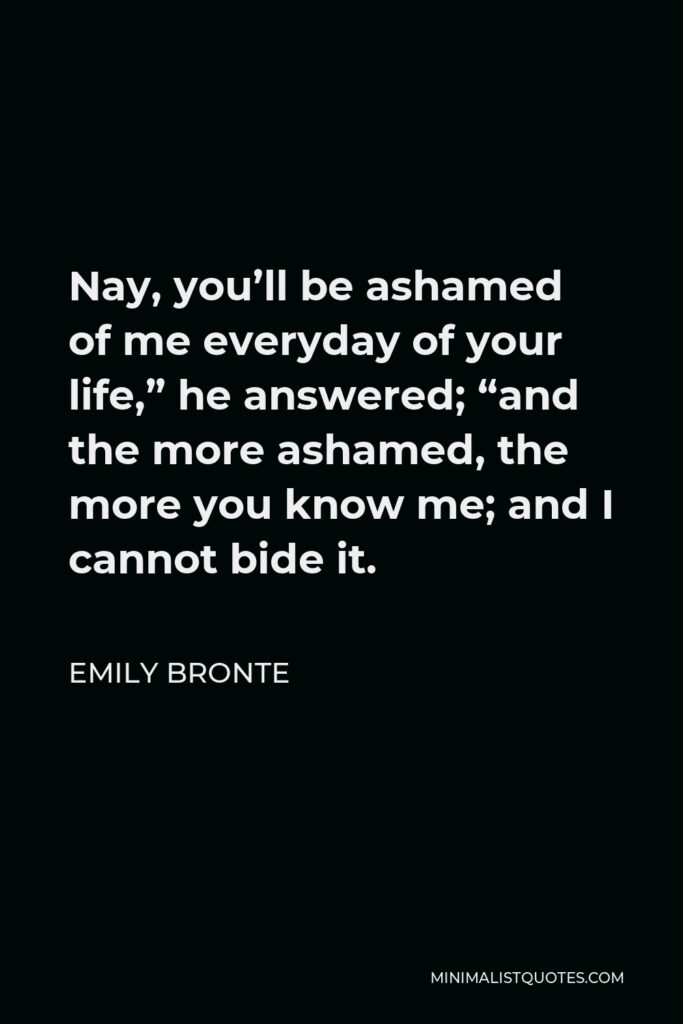 Emily Bronte Quote - Nay, you’ll be ashamed of me everyday of your life,” he answered; “and the more ashamed, the more you know me; and I cannot bide it.
