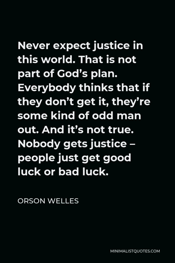 Orson Welles Quote - Never expect justice in this world. That is not part of God’s plan. Everybody thinks that if they don’t get it, they’re some kind of odd man out. And it’s not true. Nobody gets justice – people just get good luck or bad luck.