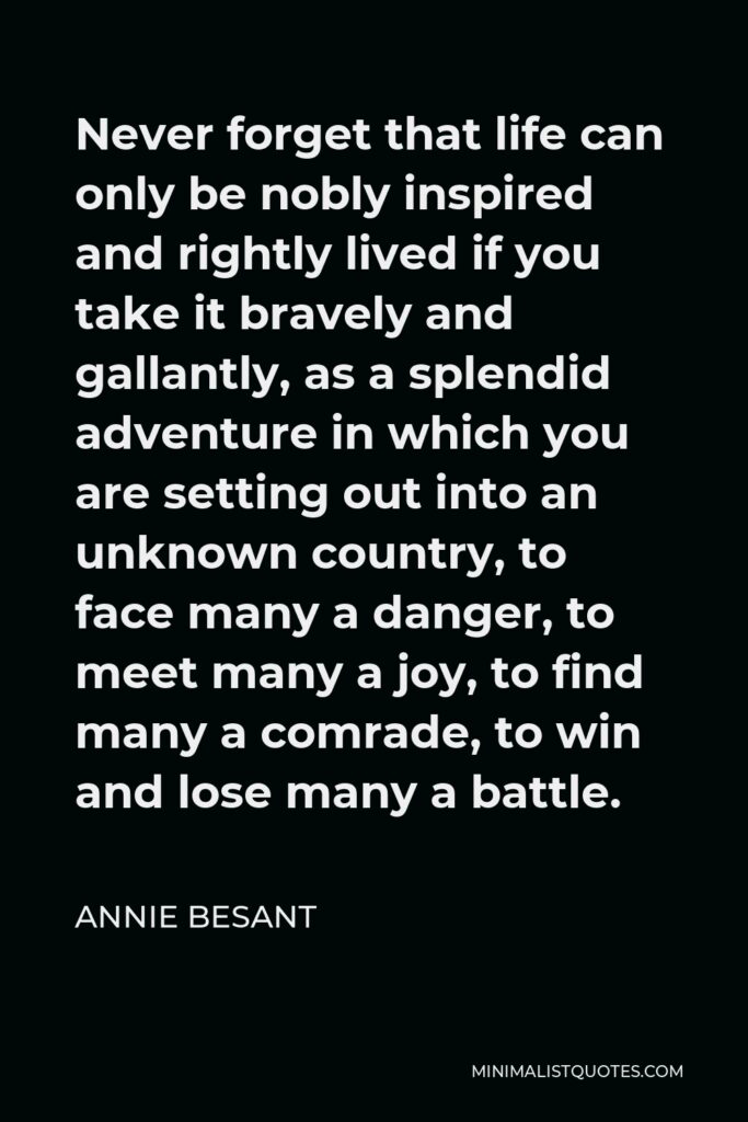 Annie Besant Quote - Never forget that life can only be nobly inspired and rightly lived if you take it bravely and gallantly, as a splendid adventure in which you are setting out into an unknown country, to face many a danger, to meet many a joy, to find many a comrade, to win and lose many a battle.