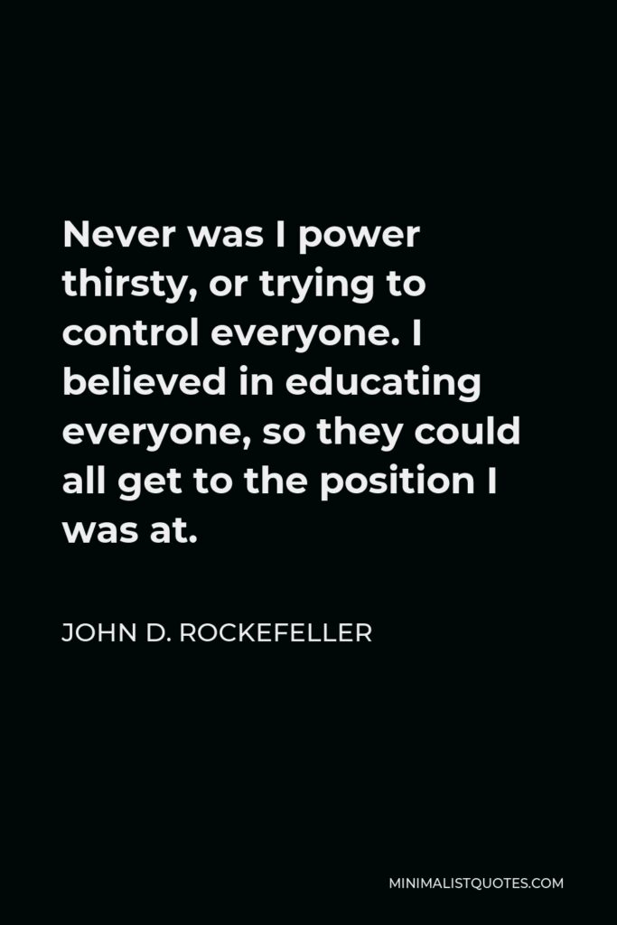 John D. Rockefeller Quote - Never was I power thirsty, or trying to control everyone. I believed in educating everyone, so they could all get to the position I was at.