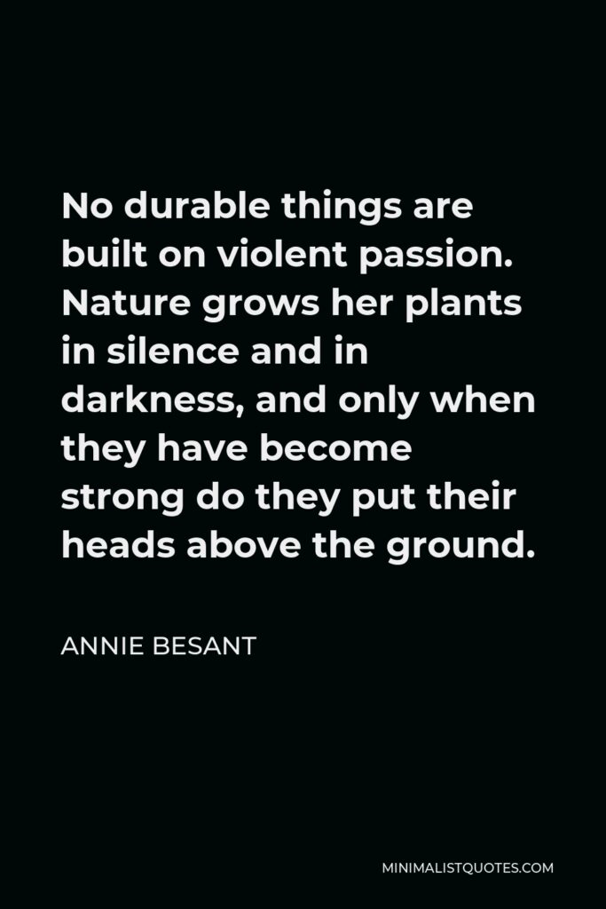 Annie Besant Quote - No durable things are built on violent passion. Nature grows her plants in silence and in darkness, and only when they have become strong do they put their heads above the ground.