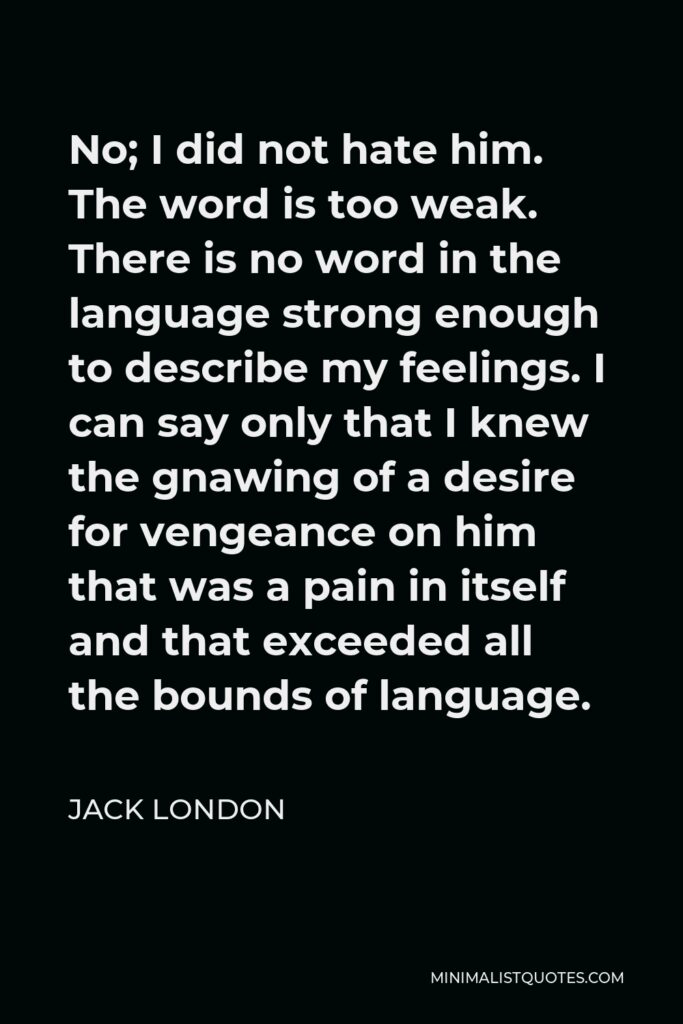 Jack London Quote - No; I did not hate him. The word is too weak. There is no word in the language strong enough to describe my feelings. I can say only that I knew the gnawing of a desire for vengeance on him that was a pain in itself and that exceeded all the bounds of language.