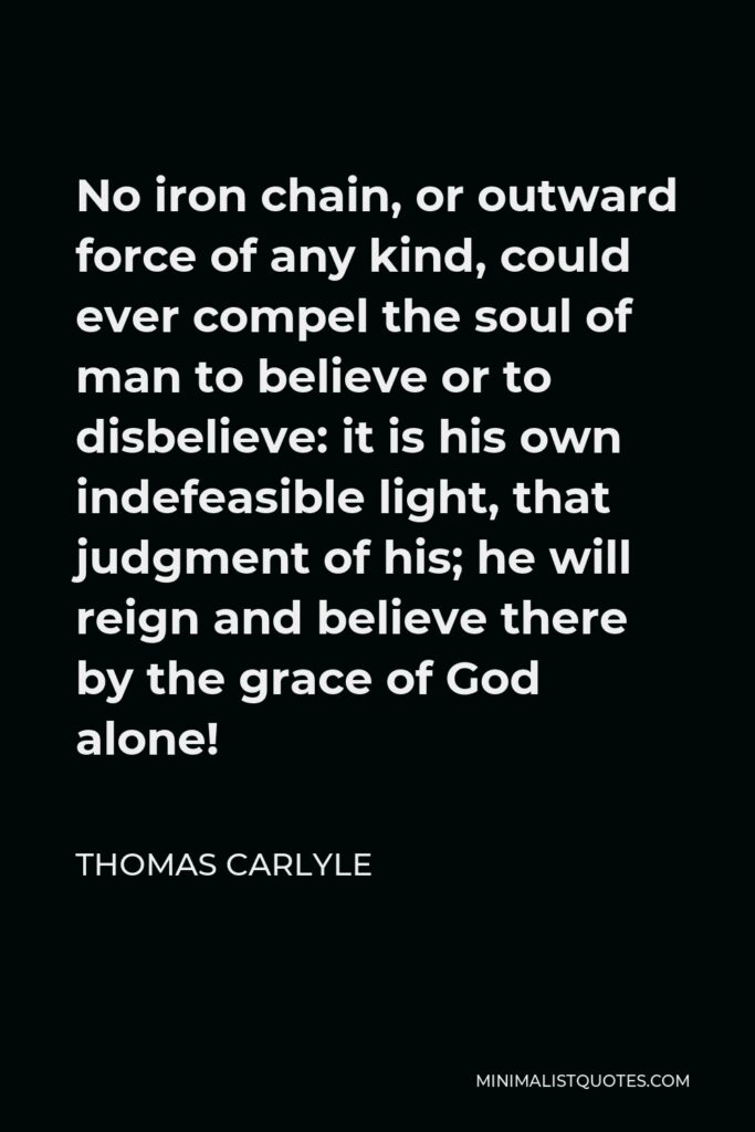 Thomas Carlyle Quote - No iron chain, or outward force of any kind, could ever compel the soul of man to believe or to disbelieve: it is his own indefeasible light, that judgment of his; he will reign and believe there by the grace of God alone!