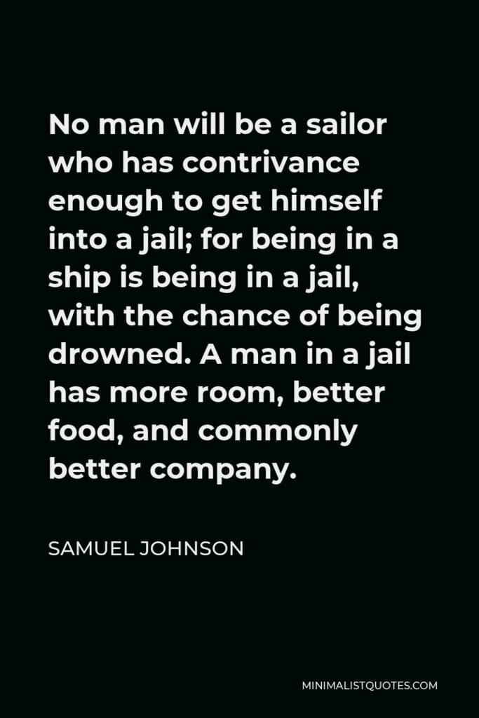 Samuel Johnson Quote - No man will be a sailor who has contrivance enough to get himself into a jail; for being in a ship is being in a jail, with the chance of being drowned. A man in a jail has more room, better food, and commonly better company.