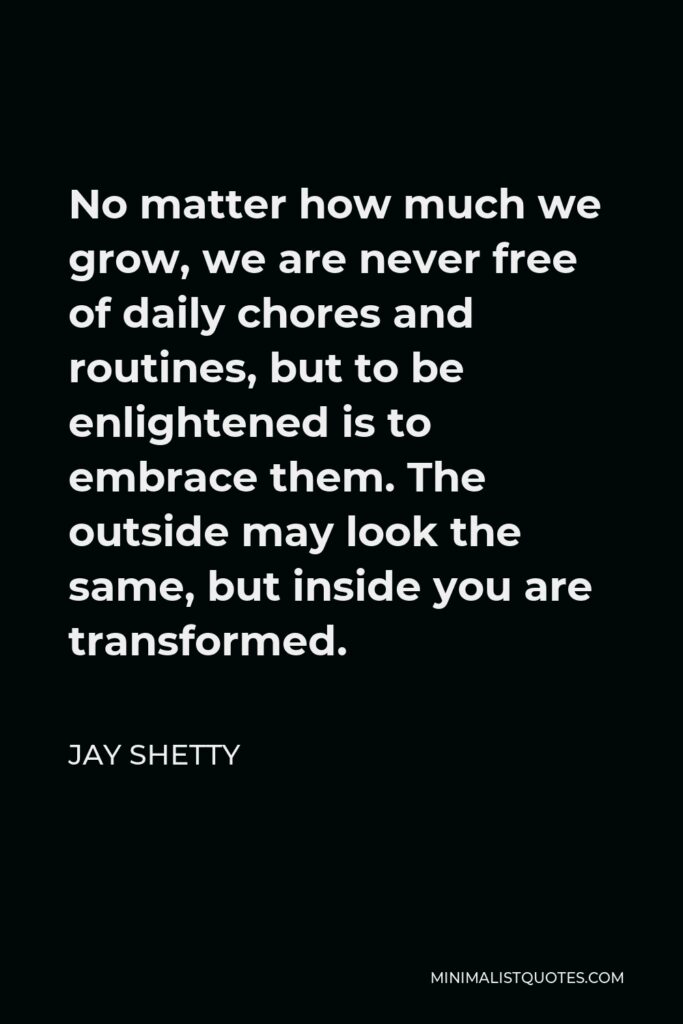 Jay Shetty Quote - No matter how much we grow, we are never free of daily chores and routines, but to be enlightened is to embrace them. The outside may look the same, but inside you are transformed.