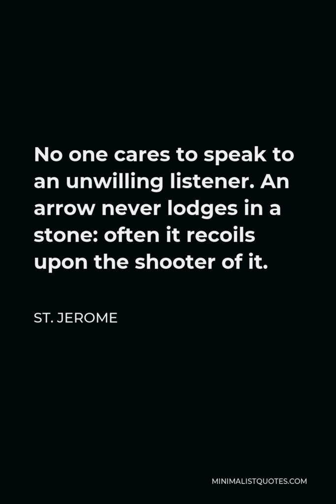 St. Jerome Quote - No one cares to speak to an unwilling listener. An arrow never lodges in a stone: often it recoils upon the shooter of it.