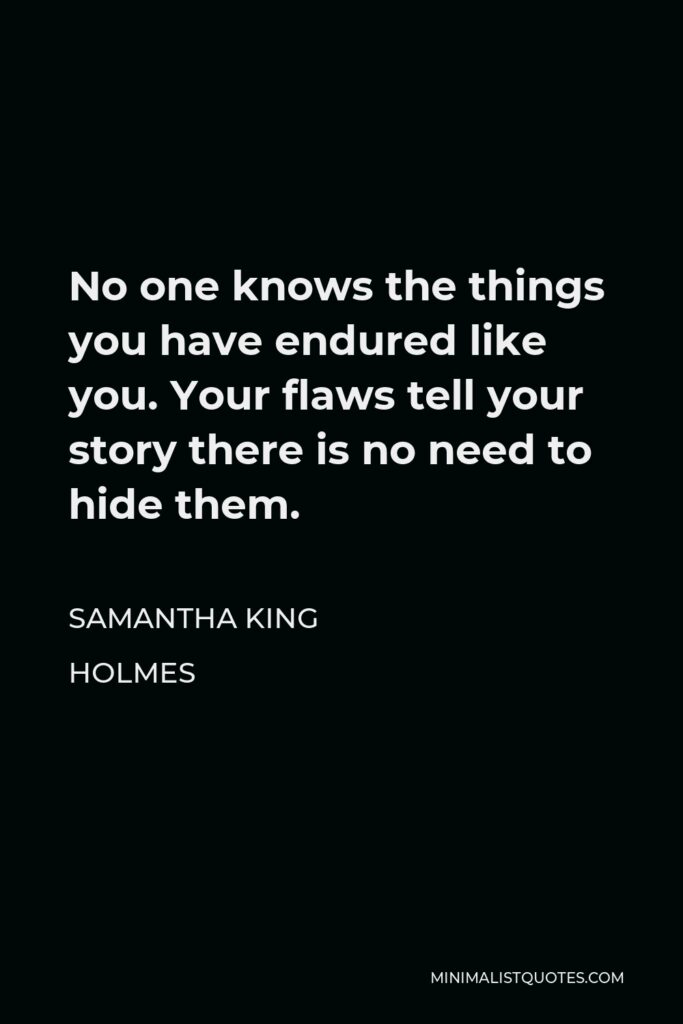 Samantha King Holmes Quote - No one knows the things you have endured like you. Your flaws tell your story there is no need to hide them.