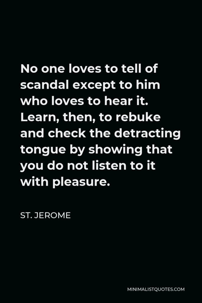 St. Jerome Quote - No one loves to tell of scandal except to him who loves to hear it. Learn, then, to rebuke and check the detracting tongue by showing that you do not listen to it with pleasure.