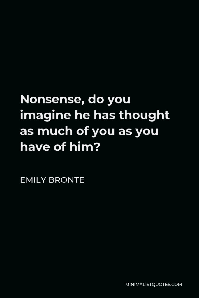 Emily Bronte Quote - Nonsense, do you imagine he has thought as much of you as you have of him?
