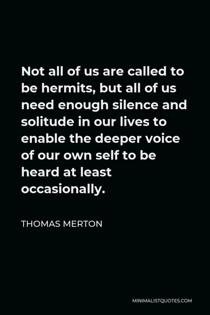 Thomas Merton Quote - Not all of us are called to be hermits, but all of us need enough silence and solitude in our lives to enable the deeper voice of our own self to be heard at least occasionally.