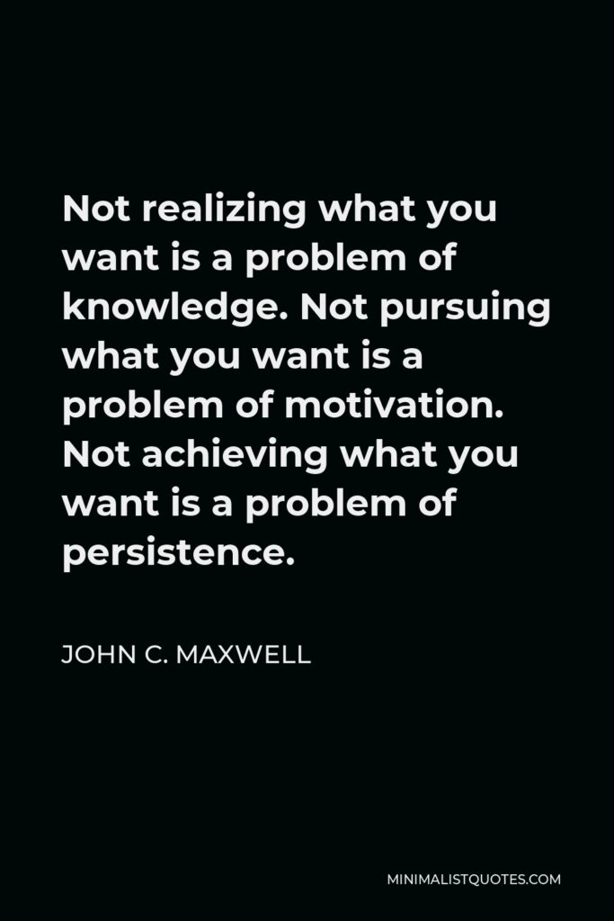 John C. Maxwell Quote - Not realizing what you want is a problem of knowledge. Not pursuing what you want is a problem of motivation. Not achieving what you want is a problem of persistence.