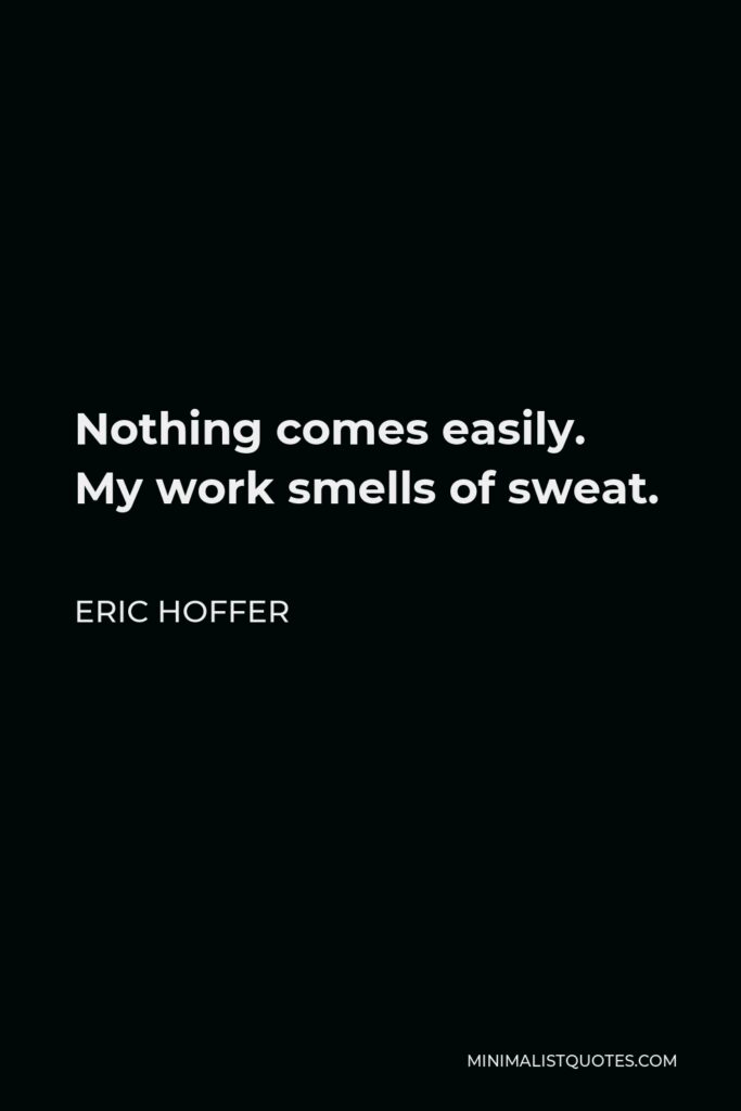Eric Hoffer Quote - Nothing comes easily. My work smells of sweat.