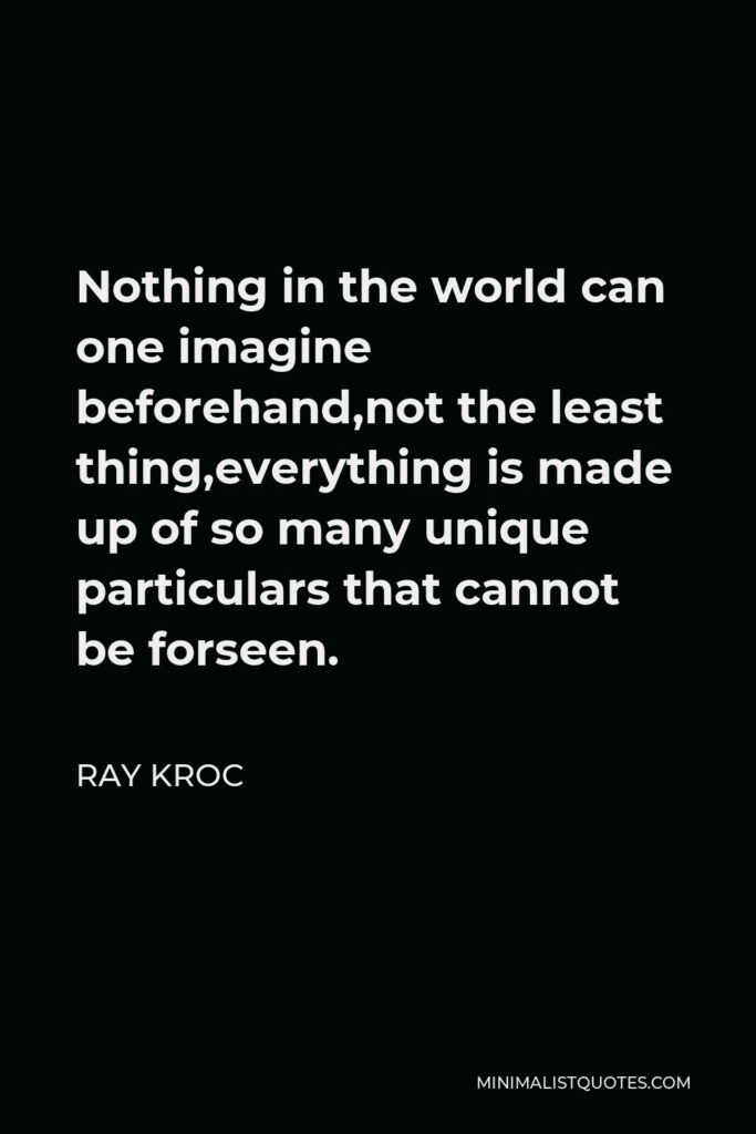 Ray Kroc Quote - Nothing in the world can one imagine beforehand,not the least thing,everything is made up of so many unique particulars that cannot be forseen.