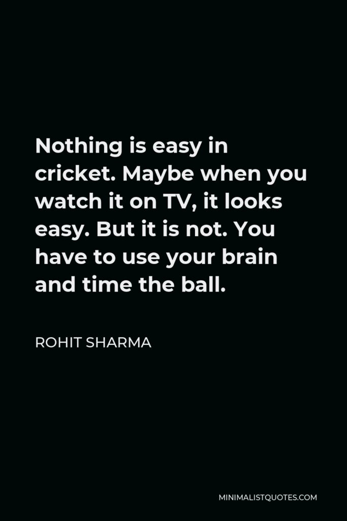 Rohit Sharma Quote - Nothing is easy in cricket. Maybe when you watch it on TV, it looks easy. But it is not. You have to use your brain and time the ball.