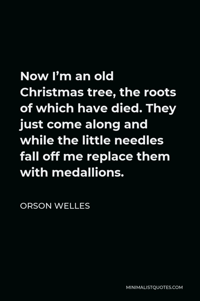 Orson Welles Quote - Now I’m an old Christmas tree, the roots of which have died. They just come along and while the little needles fall off me replace them with medallions.