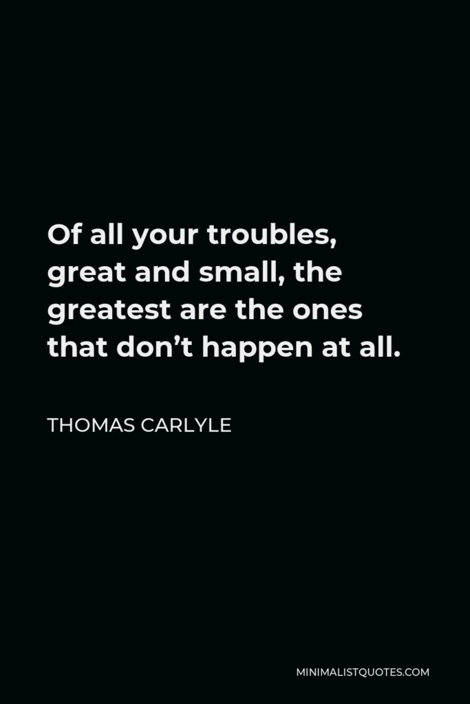Thomas Carlyle Quote - Of all your troubles, great and small, the greatest are the ones that don’t happen at all.