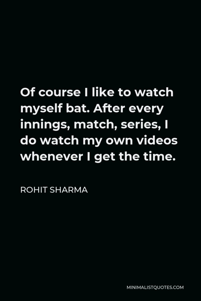 Rohit Sharma Quote - Of course I like to watch myself bat. After every innings, match, series, I do watch my own videos whenever I get the time.