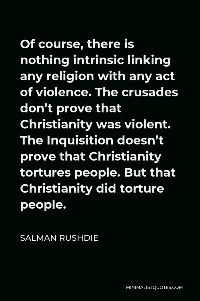 Salman Rushdie Quote - Of course, there is nothing intrinsic linking any religion with any act of violence. The crusades don’t prove that Christianity was violent. The Inquisition doesn’t prove that Christianity tortures people. But that Christianity did torture people.