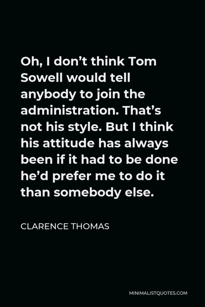 Clarence Thomas Quote - Oh, I don’t think Tom Sowell would tell anybody to join the administration. That’s not his style. But I think his attitude has always been if it had to be done he’d prefer me to do it than somebody else.