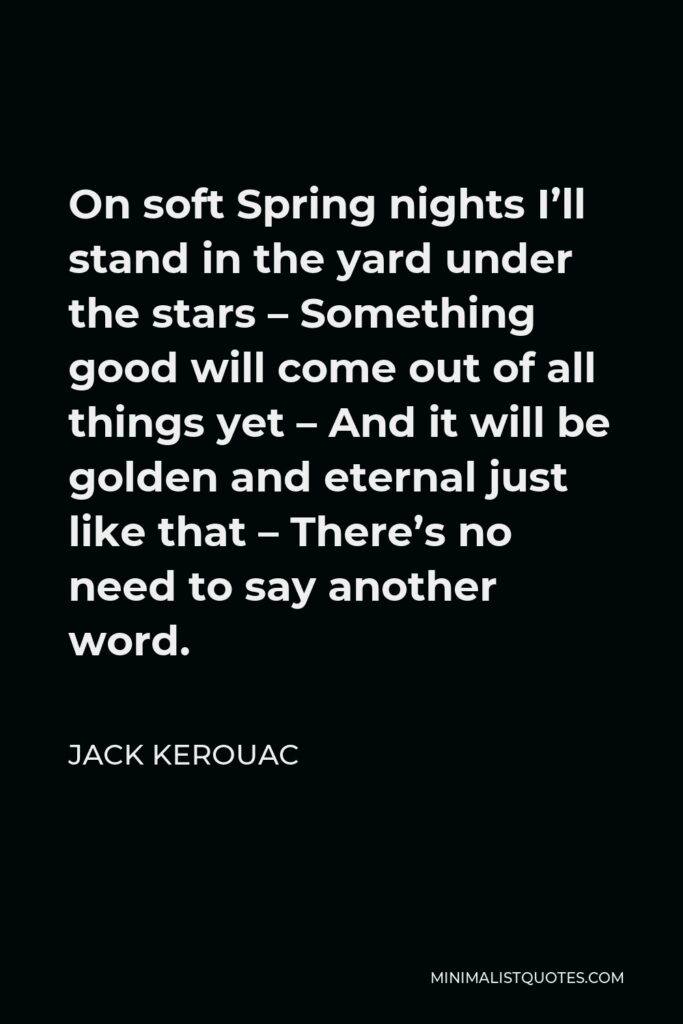 Jack Kerouac Quote - On soft Spring nights I’ll stand in the yard under the stars – Something good will come out of all things yet – And it will be golden and eternal just like that – There’s no need to say another word.