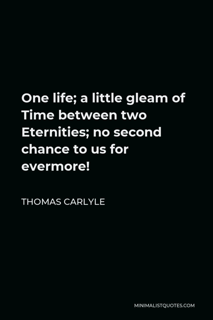 Thomas Carlyle Quote - One life; a little gleam of Time between two Eternities; no second chance to us for evermore!