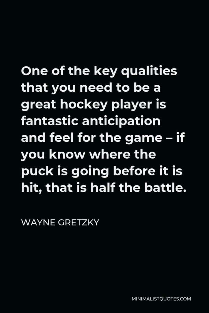 Wayne Gretzky Quote - One of the key qualities that you need to be a great hockey player is fantastic anticipation and feel for the game – if you know where the puck is going before it is hit, that is half the battle.