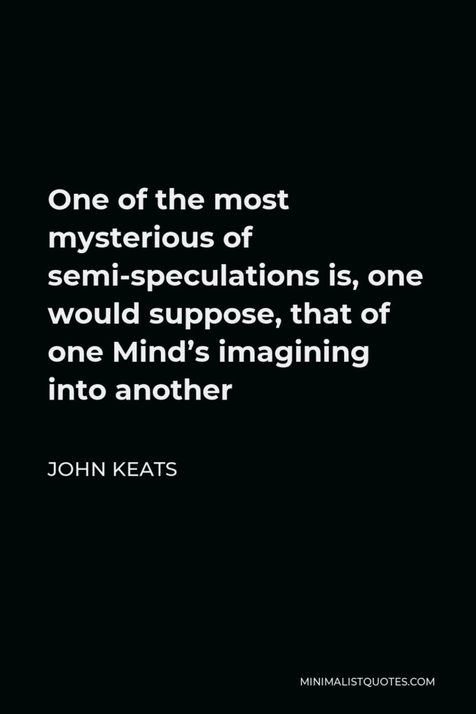 John Keats Quote - One of the most mysterious of semi-speculations is, one would suppose, that of one Mind’s imagining into another