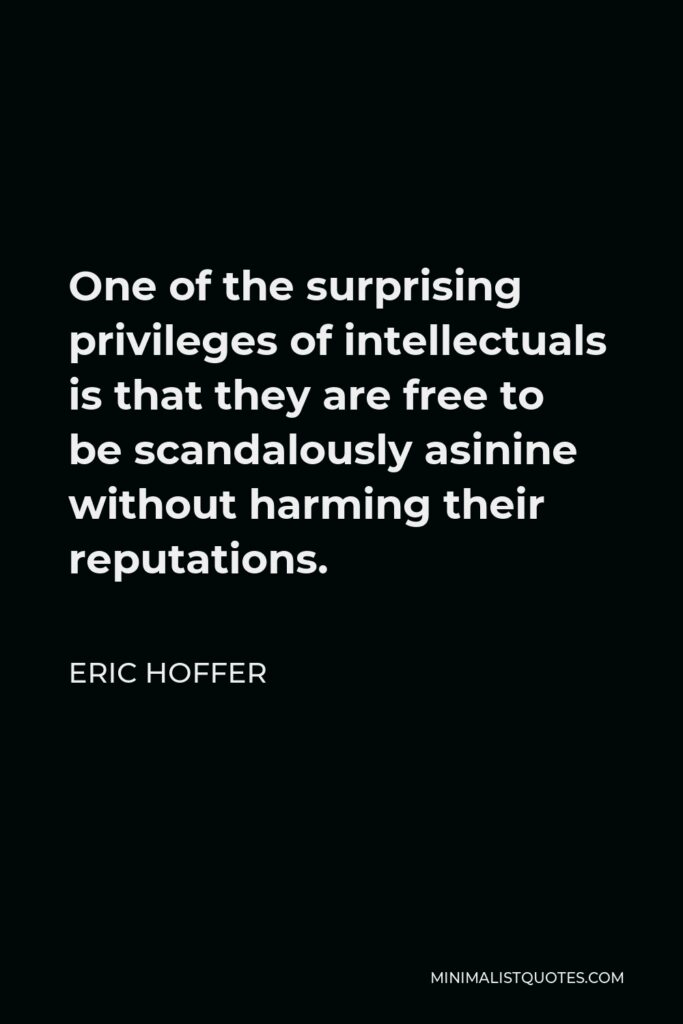 Eric Hoffer Quote - One of the surprising privileges of intellectuals is that they are free to be scandalously asinine without harming their reputations.