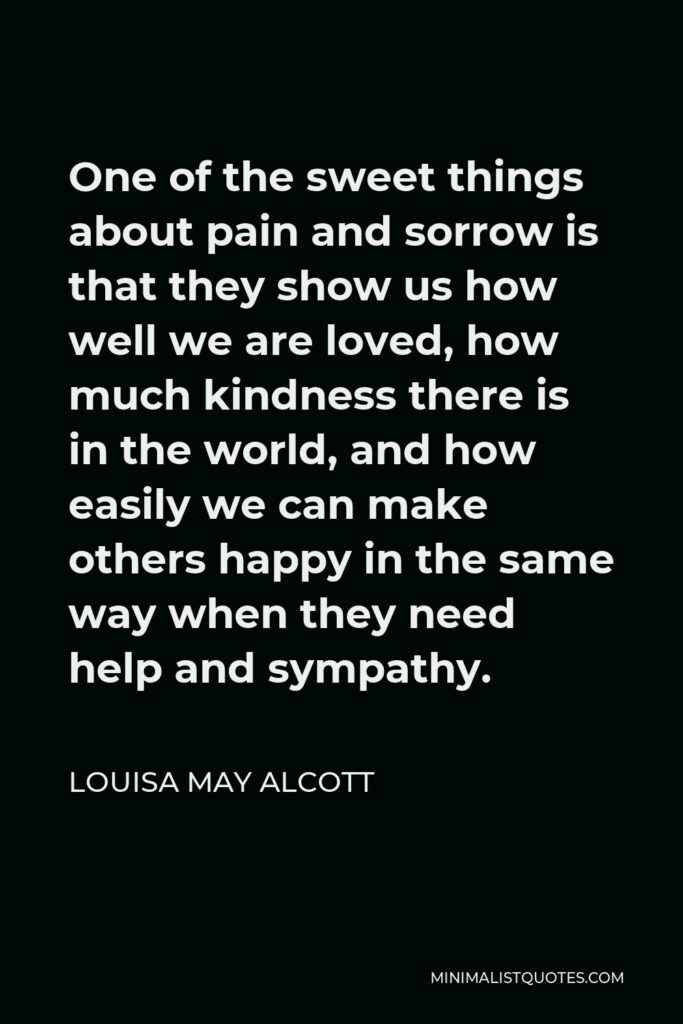 Louisa May Alcott Quote - One of the sweet things about pain and sorrow is that they show us how well we are loved, how much kindness there is in the world, and how easily we can make others happy in the same way when they need help and sympathy.