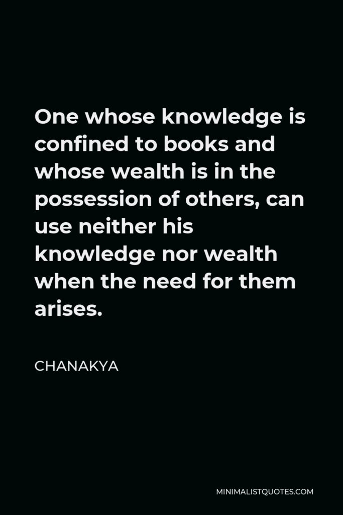 Chanakya Quote - One whose knowledge is confined to books and whose wealth is in the possession of others, can use neither his knowledge nor wealth when the need for them arises.