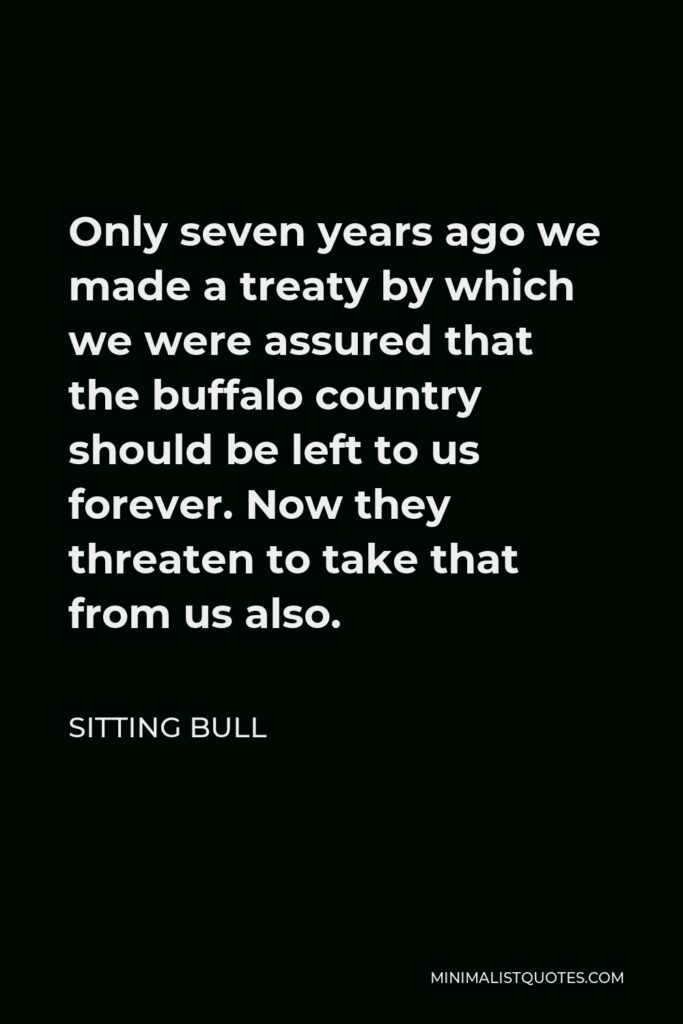 Sitting Bull Quote - Only seven years ago we made a treaty by which we were assured that the buffalo country should be left to us forever. Now they threaten to take that from us also.