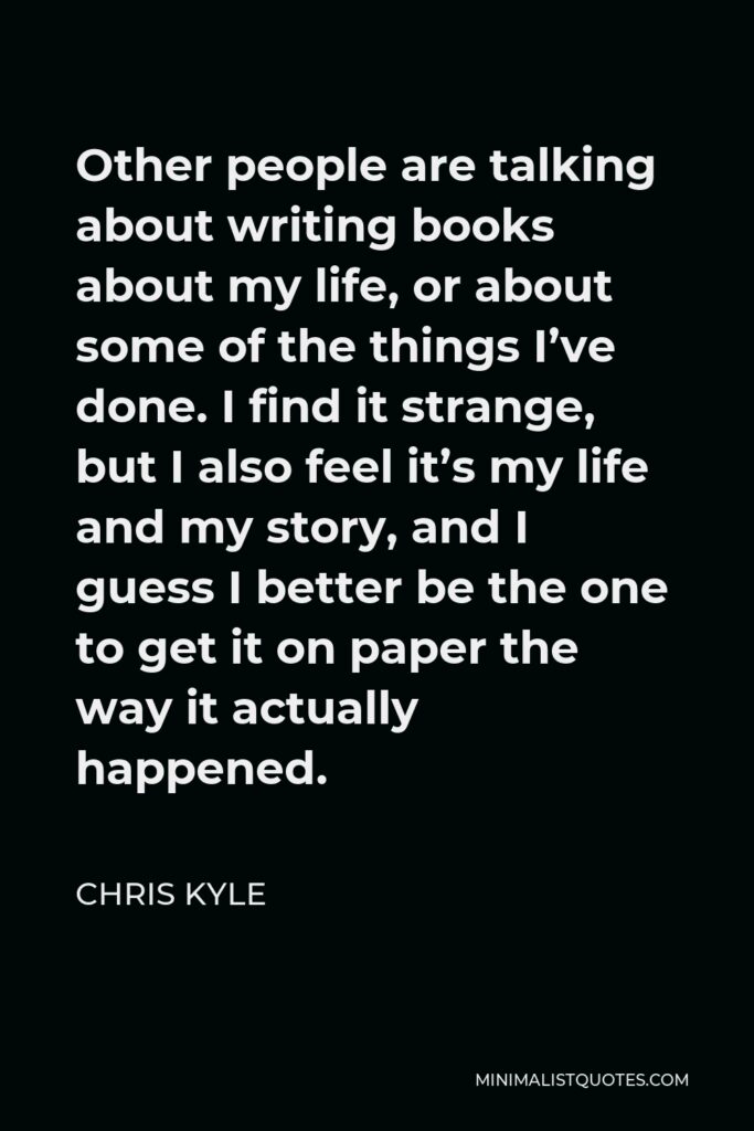 Chris Kyle Quote - Other people are talking about writing books about my life, or about some of the things I’ve done. I find it strange, but I also feel it’s my life and my story, and I guess I better be the one to get it on paper the way it actually happened.