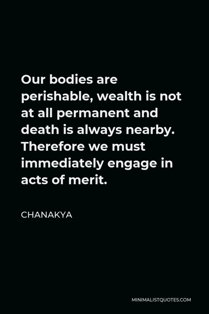 Chanakya Quote - Our bodies are perishable, wealth is not at all permanent and death is always nearby. Therefore we must immediately engage in acts of merit.