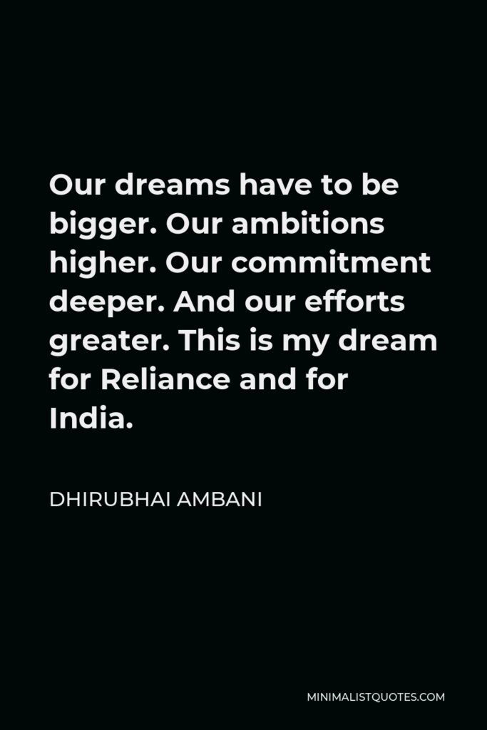Dhirubhai Ambani Quote - Our dreams have to be bigger. Our ambitions higher. Our commitment deeper. And our efforts greater. This is my dream for Reliance and for India.
