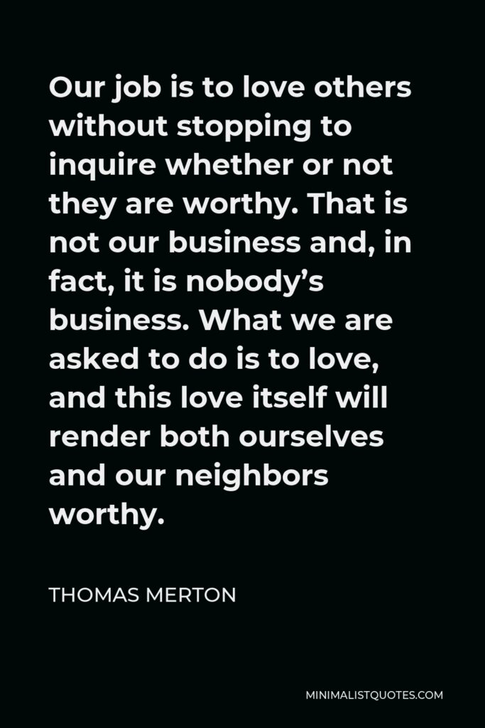 Thomas Merton Quote - Our job is to love others without stopping to inquire whether or not they are worthy. That is not our business and, in fact, it is nobody’s business. What we are asked to do is to love, and this love itself will render both ourselves and our neighbors worthy.